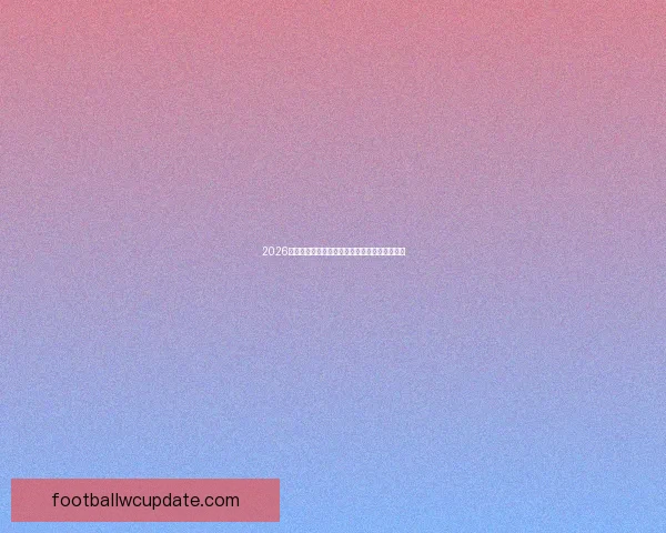 2026世界杯最具影响力球星榜单全面解析与亮点盘点